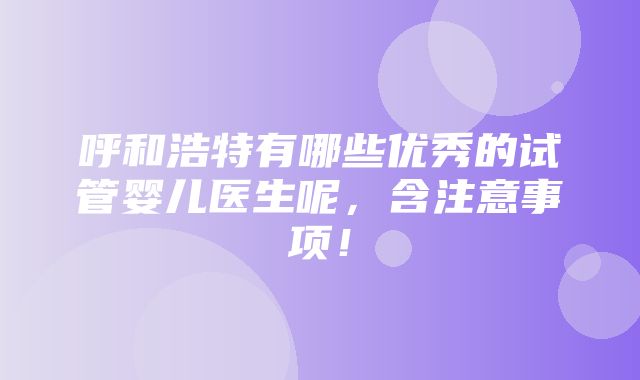 呼和浩特有哪些优秀的试管婴儿医生呢，含注意事项！