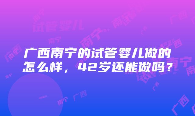 广西南宁的试管婴儿做的怎么样，42岁还能做吗？