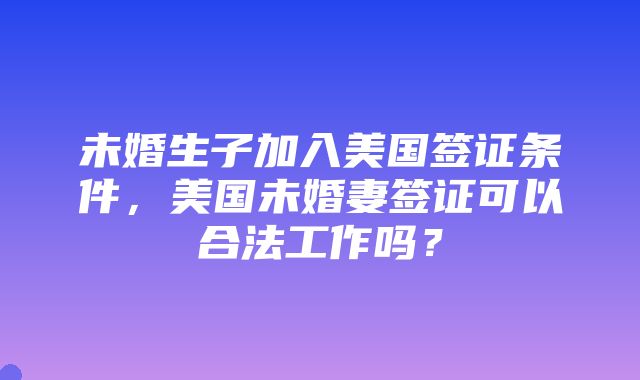 未婚生子加入美国签证条件，美国未婚妻签证可以合法工作吗？