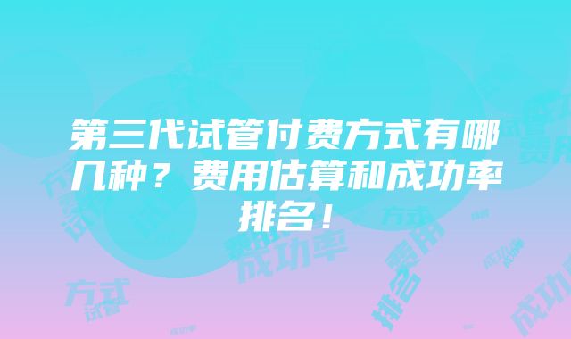 第三代试管付费方式有哪几种？费用估算和成功率排名！