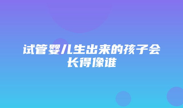 试管婴儿生出来的孩子会长得像谁