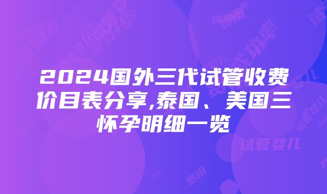 2024国外三代试管收费价目表分享,泰国、美国三怀孕明细一览