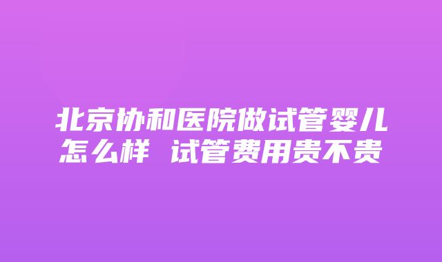 北京协和医院做试管婴儿怎么样 试管费用贵不贵