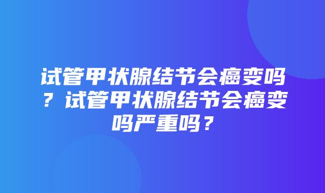 试管甲状腺结节会癌变吗？试管甲状腺结节会癌变吗严重吗？