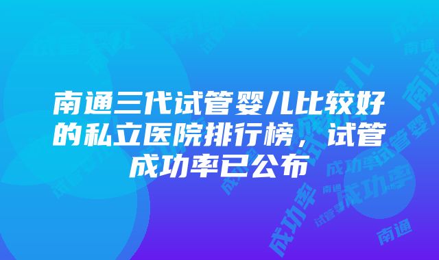 南通三代试管婴儿比较好的私立医院排行榜，试管成功率已公布