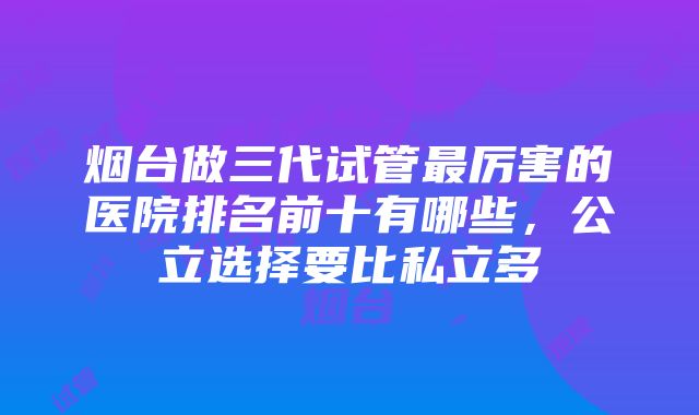 烟台做三代试管最厉害的医院排名前十有哪些，公立选择要比私立多