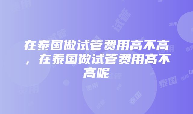 在泰国做试管费用高不高，在泰国做试管费用高不高呢