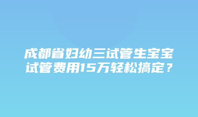 成都省妇幼三试管生宝宝试管费用15万轻松搞定？