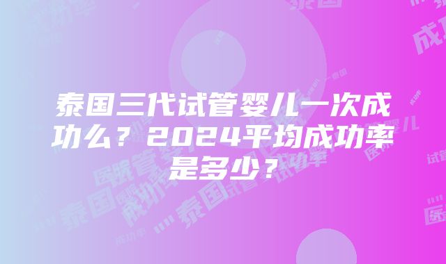 泰国三代试管婴儿一次成功么？2024平均成功率是多少？