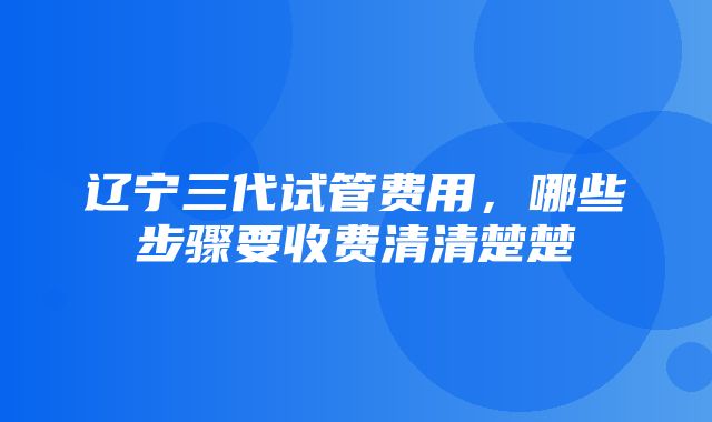 辽宁三代试管费用，哪些步骤要收费清清楚楚