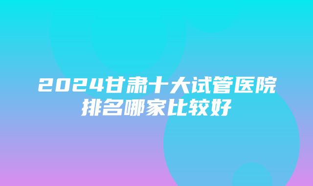 2024甘肃十大试管医院排名哪家比较好