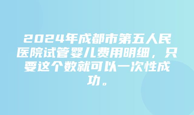 2024年成都市第五人民医院试管婴儿费用明细，只要这个数就可以一次性成功。