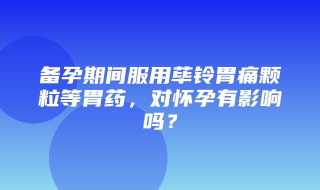 备孕期间服用荜铃胃痛颗粒等胃药，对怀孕有影响吗？