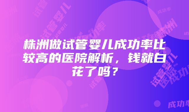 株洲做试管婴儿成功率比较高的医院解析，钱就白花了吗？