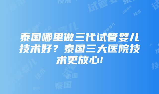 泰国哪里做三代试管婴儿技术好？泰国三大医院技术更放心!