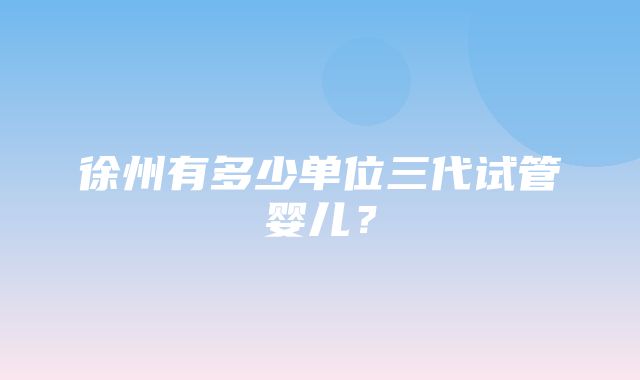 徐州有多少单位三代试管婴儿？