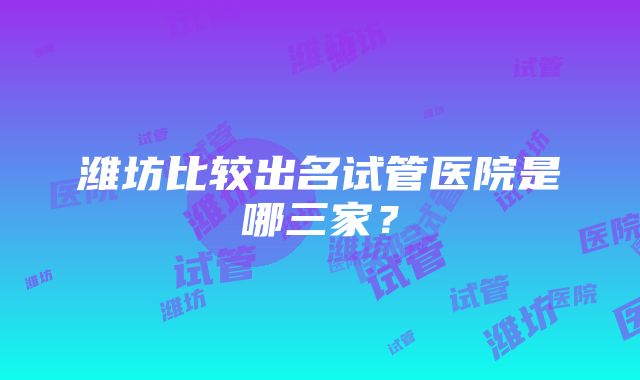 潍坊比较出名试管医院是哪三家？