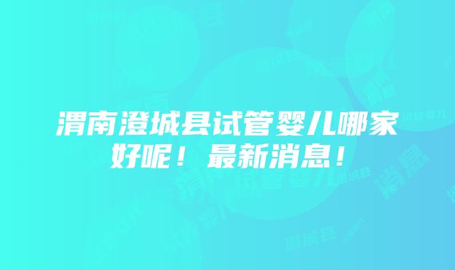 渭南澄城县试管婴儿哪家好呢！最新消息！