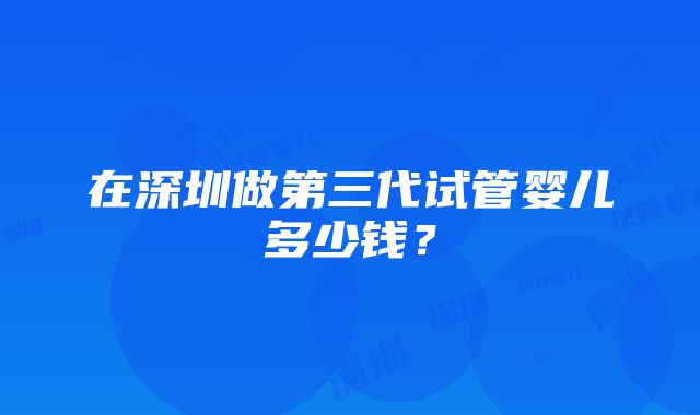 在深圳做第三代试管婴儿多少钱？