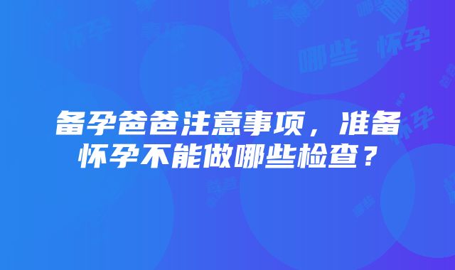 备孕爸爸注意事项，准备怀孕不能做哪些检查？