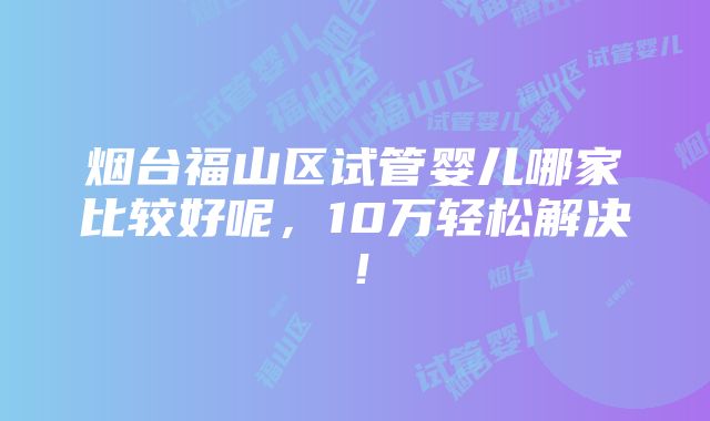 烟台福山区试管婴儿哪家比较好呢，10万轻松解决！