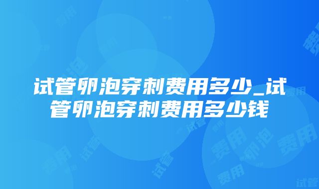 试管卵泡穿刺费用多少_试管卵泡穿刺费用多少钱