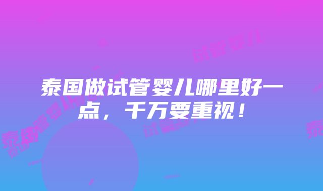 泰国做试管婴儿哪里好一点，千万要重视！