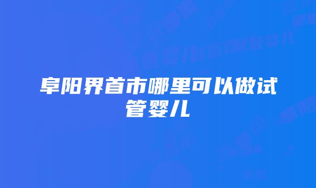 阜阳界首市哪里可以做试管婴儿