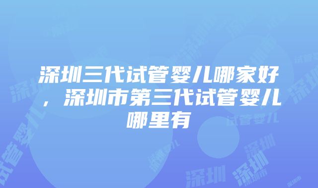 深圳三代试管婴儿哪家好，深圳市第三代试管婴儿哪里有