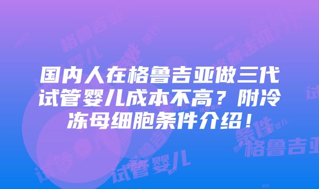 国内人在格鲁吉亚做三代试管婴儿成本不高？附冷冻母细胞条件介绍！