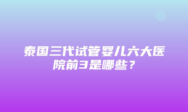 泰国三代试管婴儿六大医院前3是哪些？