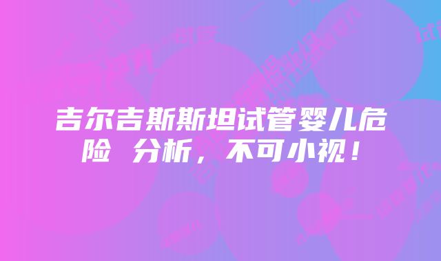 吉尔吉斯斯坦试管婴儿危险 分析，不可小视！