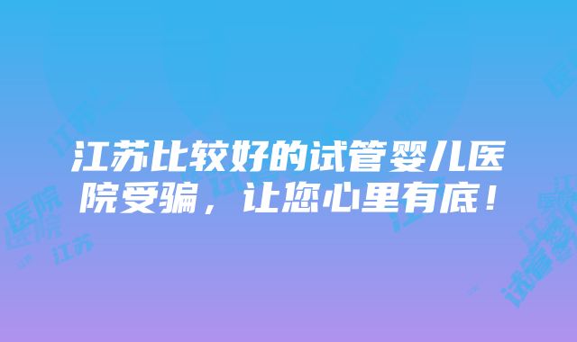 江苏比较好的试管婴儿医院受骗，让您心里有底！