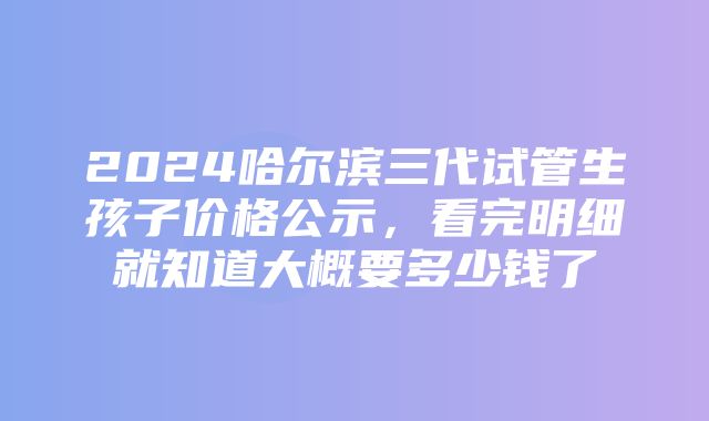 2024哈尔滨三代试管生孩子价格公示，看完明细就知道大概要多少钱了