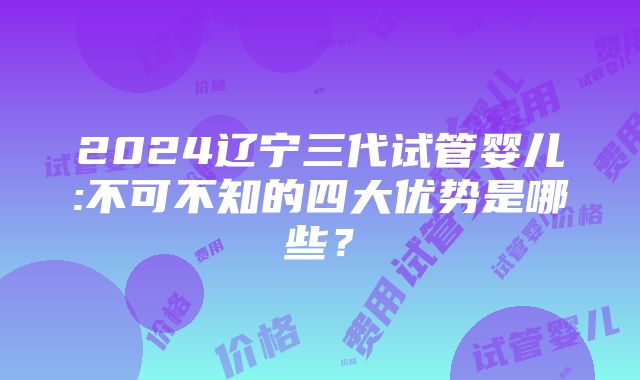 2024辽宁三代试管婴儿:不可不知的四大优势是哪些？