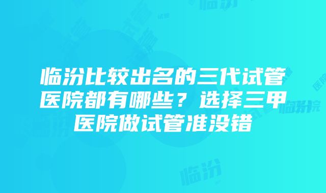 临汾比较出名的三代试管医院都有哪些？选择三甲医院做试管准没错