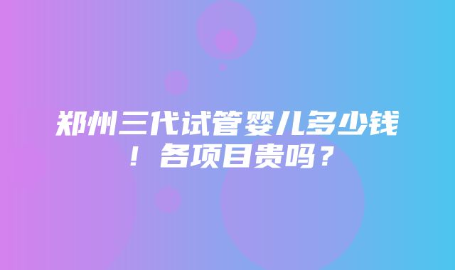 郑州三代试管婴儿多少钱！各项目贵吗？