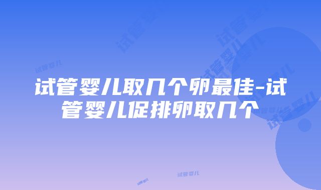 试管婴儿取几个卵最佳-试管婴儿促排卵取几个