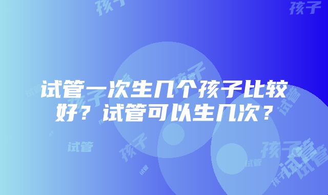 试管一次生几个孩子比较好？试管可以生几次？