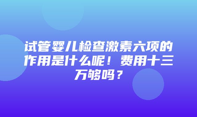 试管婴儿检查激素六项的作用是什么呢！费用十三万够吗？