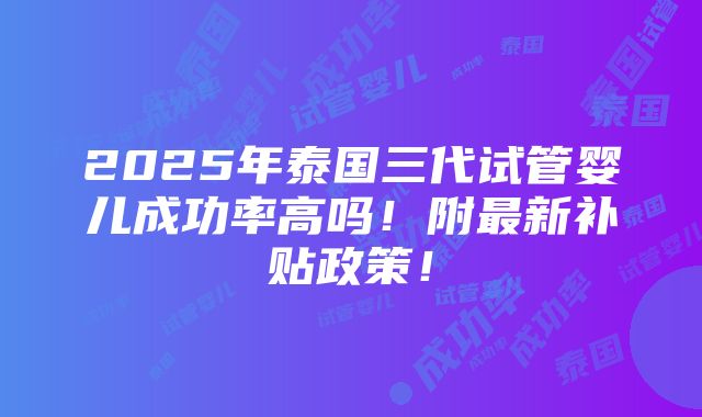 2025年泰国三代试管婴儿成功率高吗！附最新补贴政策！