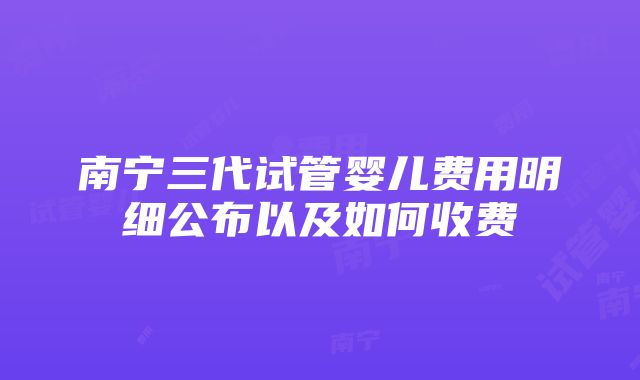 南宁三代试管婴儿费用明细公布以及如何收费