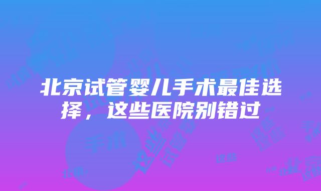 北京试管婴儿手术最佳选择，这些医院别错过