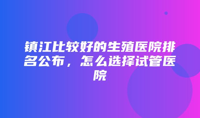 镇江比较好的生殖医院排名公布，怎么选择试管医院