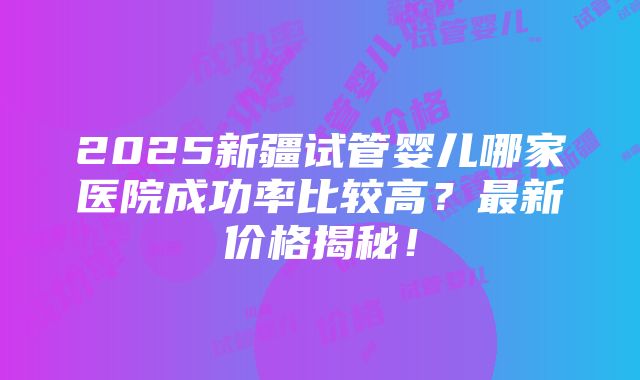 2025新疆试管婴儿哪家医院成功率比较高？最新价格揭秘！