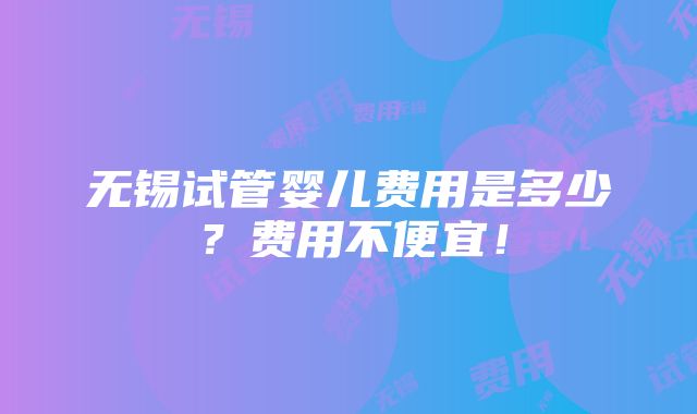 无锡试管婴儿费用是多少？费用不便宜！