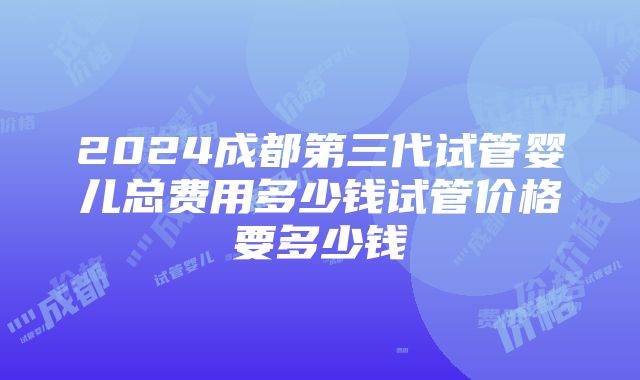 2024成都第三代试管婴儿总费用多少钱试管价格要多少钱