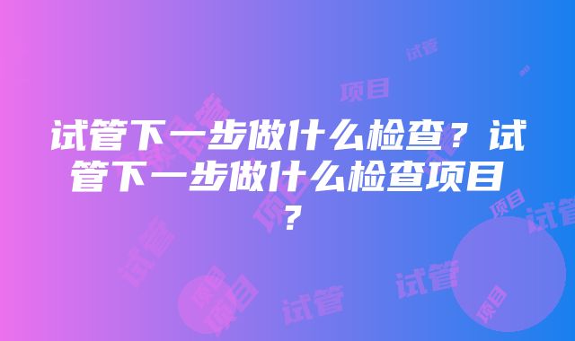 试管下一步做什么检查？试管下一步做什么检查项目？