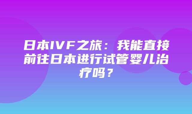 日本IVF之旅：我能直接前往日本进行试管婴儿治疗吗？