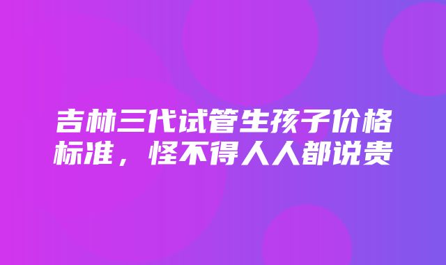 吉林三代试管生孩子价格标准，怪不得人人都说贵